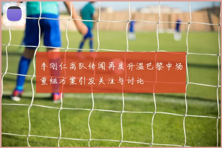 李刚仁离队传闻再度升温巴黎中场重组方案引发关注与讨论