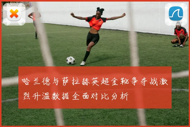 哈兰德与萨拉赫英超金靴争夺战激烈升温数据全面对比分析